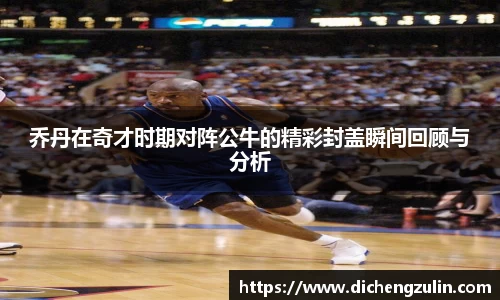 乔丹在奇才时期对阵公牛的精彩封盖瞬间回顾与分析